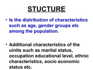 STUCTURE
• Is the distribution of characteristics
such as age, gender groups etc
among the population.
• Additional characteristics of the
uinits such as marital status,
occupation educational level, ethnic
characteristics, socio economic
status etc.
 