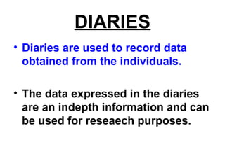 DIARIES
• Diaries are used to record data
obtained from the individuals.
• The data expressed in the diaries
are an indepth information and can
be used for reseaech purposes.
 
