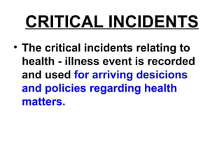 CRITICAL INCIDENTS
• The critical incidents relating to
health - illness event is recorded
and used for arriving desicions
and policies regarding health
matters.
 