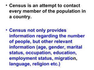 • Census is an attempt to contact
every member of the population in
a country.
• Census not only provides
information regarding the number
of people, but other relevant
information (age, gender, marital
status, occupation, education,
employment status, migration,
language, religion etc.)
 