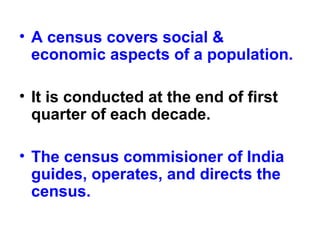 • A census covers social &
economic aspects of a population.
• It is conducted at the end of first
quarter of each decade.
• The census commisioner of India
guides, operates, and directs the
census.
 