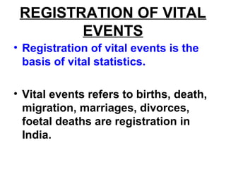 REGISTRATION OF VITAL
EVENTS
• Registration of vital events is the
basis of vital statistics.
• Vital events refers to births, death,
migration, marriages, divorces,
foetal deaths are registration in
India.
 