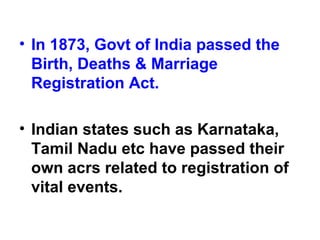 • In 1873, Govt of India passed the
Birth, Deaths & Marriage
Registration Act.
• Indian states such as Karnataka,
Tamil Nadu etc have passed their
own acrs related to registration of
vital events.
 