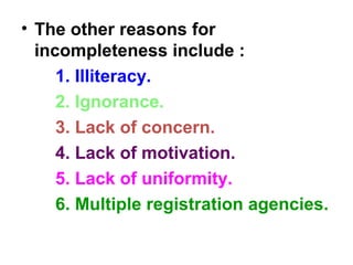 • The other reasons for
incompleteness include :
1. Illiteracy.
2. Ignorance.
3. Lack of concern.
4. Lack of motivation.
5. Lack of uniformity.
6. Multiple registration agencies.
 