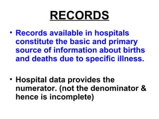 RECORDS
• Records available in hospitals
constitute the basic and primary
source of information about births
and deaths due to specific illness.
• Hospital data provides the
numerator. (not the denominator &
hence is incomplete)
 