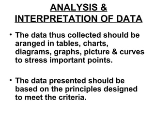 ANALYSIS &
INTERPRETATION OF DATA
• The data thus collected should be
aranged in tables, charts,
diagrams, graphs, picture & curves
to stress important points.
• The data presented should be
based on the principles designed
to meet the criteria.
 