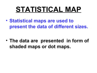 STATISTICAL MAP
• Statistical maps are used to
present the data of different sizes.
• The data are presented in form of
shaded maps or dot maps.
 