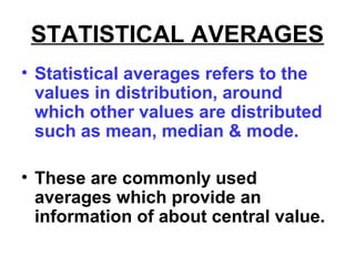 STATISTICAL AVERAGES
• Statistical averages refers to the
values in distribution, around
which other values are distributed
such as mean, median & mode.
• These are commonly used
averages which provide an
information of about central value.
 