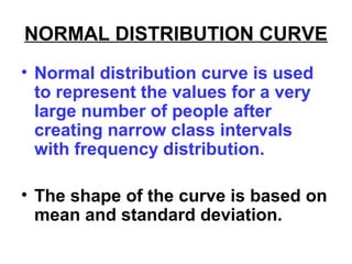 NORMAL DISTRIBUTION CURVE
• Normal distribution curve is used
to represent the values for a very
large number of people after
creating narrow class intervals
with frequency distribution.
• The shape of the curve is based on
mean and standard deviation.
 