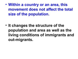 • Within a country or an area, this
movement does not affect the total
size of the population.
• It changes the structure of the
population and area as well as the
living conditions of immigrants and
out-migrants.
 