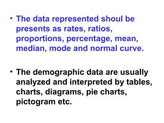 • The data represented shoul be
presents as rates, ratios,
proportions, percentage, mean,
median, mode and normal curve.
• The demographic data are usually
analyzed and interpreted by tables,
charts, diagrams, pie charts,
pictogram etc.
 