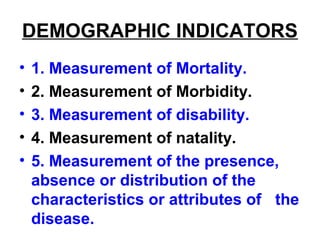 DEMOGRAPHIC INDICATORS
• 1. Measurement of Mortality.
• 2. Measurement of Morbidity.
• 3. Measurement of disability.
• 4. Measurement of natality.
• 5. Measurement of the presence,
absence or distribution of the
characteristics or attributes of the
disease.
 