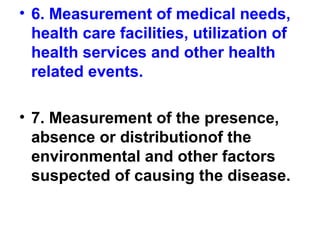 • 6. Measurement of medical needs,
health care facilities, utilization of
health services and other health
related events.
• 7. Measurement of the presence,
absence or distributionof the
environmental and other factors
suspected of causing the disease.
 