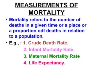 MEASUREMENTS OF
MORTALITY
• Mortality refers to the number of
deaths in a given time or a place or
a proportion odf deaths in relation
to a population.
• E.g., : 1. Crude Death Rate.
2. Infant Mortality Rate.
3. Maternal Mortality Rate
4. Life Expectancy.
 