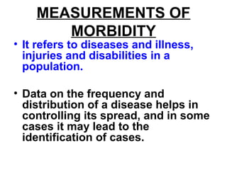 MEASUREMENTS OF
MORBIDITY
• It refers to diseases and illness,
injuries and disabilities in a
population.
• Data on the frequency and
distribution of a disease helps in
controlling its spread, and in some
cases it may lead to the
identification of cases.
 