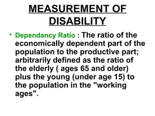 MEASUREMENT OF
DISABILITY
• Dependancy Ratio : The ratio of the
economically dependent part of the
population to the productive part;
arbitrarily defined as the ratio of
the elderly ( ages 65 and older)
plus the young (under age 15) to
the population in the "working
ages".
 