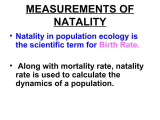 MEASUREMENTS OF
NATALITY
• Natality in population ecology is
the scientific term for Birth Rate.
• Along with mortality rate, natality
rate is used to calculate the
dynamics of a population.
 
