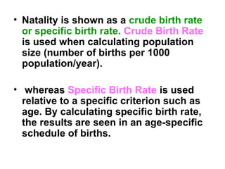 • Natality is shown as a crude birth rate
or specific birth rate. Crude Birth Rate
is used when calculating population
size (number of births per 1000
population/year).
• whereas Specific Birth Rate is used
relative to a specific criterion such as
age. By calculating specific birth rate,
the results are seen in an age-specific
schedule of births.
 