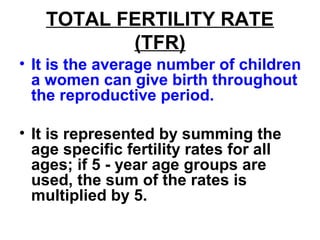TOTAL FERTILITY RATE
(TFR)
• It is the average number of children
a women can give birth throughout
the reproductive period.
• It is represented by summing the
age specific fertility rates for all
ages; if 5 - year age groups are
used, the sum of the rates is
multiplied by 5.
 