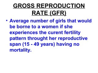GROSS REPRODUCTION
RATE (GFR)
• Average number of girls that would
be borne to a women if she
experiences the curent fertility
pattern throught her reproductive
span (15 - 49 years) having no
mortality.
 