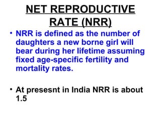 NET REPRODUCTIVE
RATE (NRR)
• NRR is defined as the number of
daughters a new borne girl will
bear during her lifetime assuming
fixed age-specific fertility and
mortality rates.
• At presesnt in India NRR is about
1.5
 