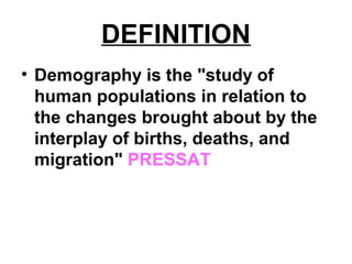 DEFINITION
• Demography is the "study of
human populations in relation to
the changes brought about by the
interplay of births, deaths, and
migration" PRESSAT
 