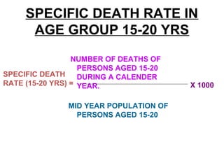 SPECIFIC DEATH RATE IN
AGE GROUP 15-20 YRS
NUMBER OF DEATHS OF
PERSONS AGED 15-20
DURING A CALENDER
YEAR.
MID YEAR POPULATION OF
PERSONS AGED 15-20
SPECIFIC DEATH
RATE (15-20 YRS) = X 1000
 