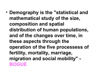 • Demography is the "statistical and
mathematical study of the size,
composition and spatial
distribution of human populations,
and of the changes over time, in
these aspects through the
operation of the five processess of
fertility, mortality, marriage,
migration and social mobility" -
BOGUE
 