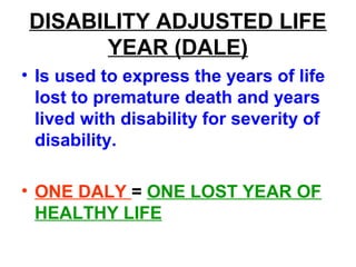 DISABILITY ADJUSTED LIFE
YEAR (DALE)
• Is used to express the years of life
lost to premature death and years
lived with disability for severity of
disability.
• ONE DALY = ONE LOST YEAR OF
HEALTHY LIFE
 