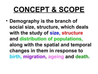 CONCEPT & SCOPE
• Demography is the branch of
social size, structure, which deals
with the study of size, structure
and distribution of populations,
along with the spatial and temporal
changes in them in response to
birth, migration, ageing and death.
 