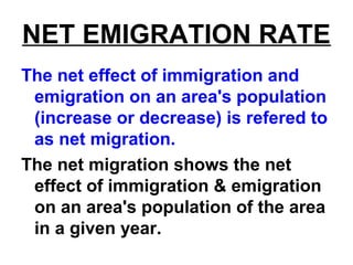 NET EMIGRATION RATE
The net effect of immigration and
emigration on an area's population
(increase or decrease) is refered to
as net migration.
The net migration shows the net
effect of immigration & emigration
on an area's population of the area
in a given year.
 