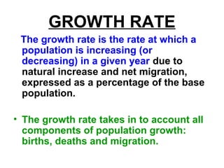 GROWTH RATE
The growth rate is the rate at which a
population is increasing (or
decreasing) in a given year due to
natural increase and net migration,
expressed as a percentage of the base
population.
• The growth rate takes in to account all
components of population growth:
births, deaths and migration.
 