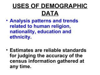 USES OF DEMOGRAPHIC
DATA
• Analysis patterns and trends
related to human religion,
nationality, education and
ethnicity.
• Estimates are reliable standards
for judging the accuracy of the
census information gathered at
any time.
 