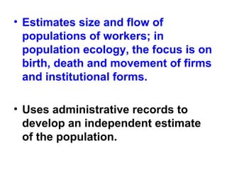• Estimates size and flow of
populations of workers; in
population ecology, the focus is on
birth, death and movement of firms
and institutional forms.
• Uses administrative records to
develop an independent estimate
of the population.
 