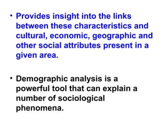 • Provides insight into the links
between these characteristics and
cultural, economic, geographic and
other social attributes present in a
given area.
• Demographic analysis is a
powerful tool that can explain a
number of sociological
phenomena.
 