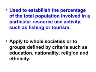 • Used to estabilish the percentage
of the total population involved in a
particular resource use activity,
such as fishing or tourism.
• Apply to whole societies or to
groups defined by criteria such as
education, nationality, religion and
ethnicity.
 