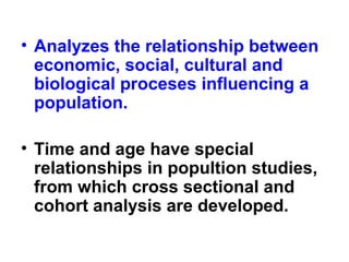 • Analyzes the relationship between
economic, social, cultural and
biological proceses influencing a
population.
• Time and age have special
relationships in popultion studies,
from which cross sectional and
cohort analysis are developed.
 