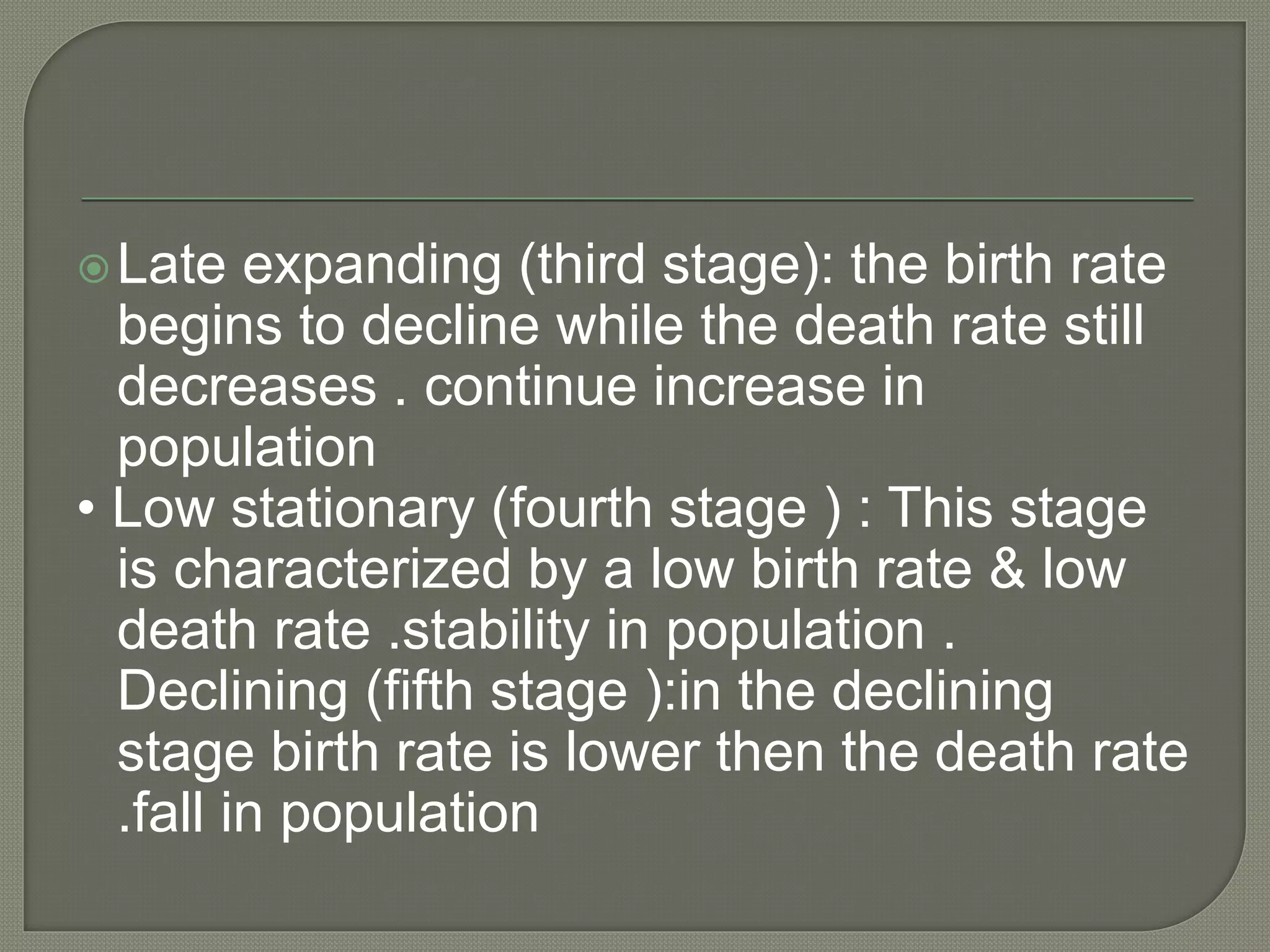 Late expanding (third stage): the birth rate
begins to decline while the death rate still
decreases . continue increase in
population
• Low stationary (fourth stage ) : This stage
is characterized by a low birth rate & low
death rate .stability in population .
Declining (fifth stage ):in the declining
stage birth rate is lower then the death rate
.fall in population
 