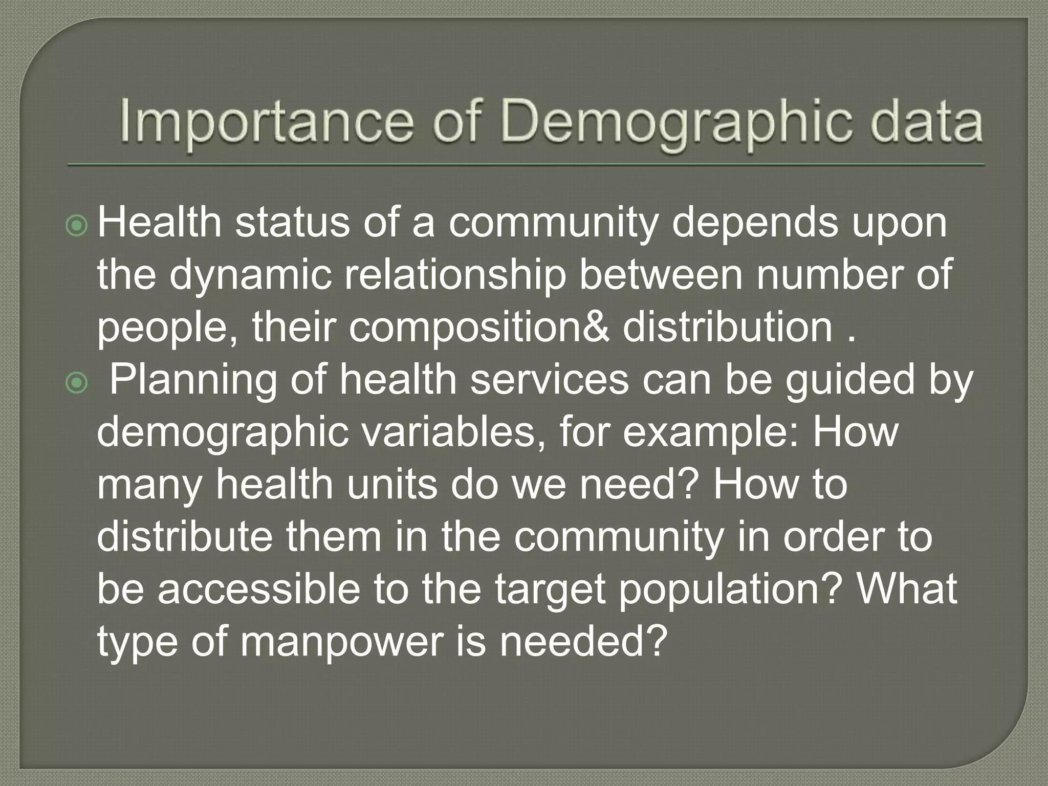 Health status of a community depends upon
the dynamic relationship between number of
people, their composition& distribution .
 Planning of health services can be guided by
demographic variables, for example: How
many health units do we need? How to
distribute them in the community in order to
be accessible to the target population? What
type of manpower is needed?
 