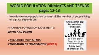 WORLD POPULATION DINAMYCS AND TRENDS
pages 12-13
- How do we study population dynamics? The number of people living
on a place depends on:
 NATURAL POPULATION MOVEMENTS:
BIRTHS AND DEATHS
MIGRATORY MOVEMENTS:
EMIGRATION OR IMMIGRATION (UNIT 3)
 