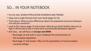 SO… IN YOUR NOTEBOOK
• Put the title: WORLD POPULATION DYNAMICS AND TRENDS
• Copy every single formula from your book (page 12-13)
• Think about: What are the differences about the population dynamics between
rich and por countries?
• Look to the map on page 13 and answer: Why do you think fertility rates are so
high in Africa and so low in many more economically developed regions?
• And now… we will focus on Europe and SPAIN
- Read page 16 and write in your notebook the characteristics of
the european population
- Read page 17 and answer: Why are the populations of many European
countries falling?
 