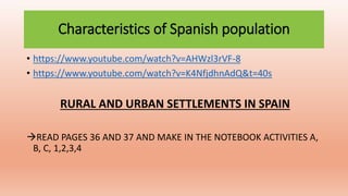 Characteristics of Spanish population
• https://www.youtube.com/watch?v=AHWzl3rVF-8
• https://www.youtube.com/watch?v=K4NfjdhnAdQ&t=40s
RURAL AND URBAN SETTLEMENTS IN SPAIN
READ PAGES 36 AND 37 AND MAKE IN THE NOTEBOOK ACTIVITIES A,
B, C, 1,2,3,4
 