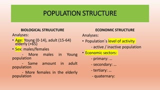POPULATION STRUCTURE
BIOLOGICAL STRUUCTURE
Analyses:
• Age: Young (0-14), adult (15-64)
elderly (+65)
• Sex: males/females
- More males in Young
population
- Same amount in adult
population
- More females in the elderly
population
ECONOMIC STRUCTURE
Analyses:
• Population´s level of activity
- active / inactive population
• Economic sectors:
- primary: …
- secondary: …
- tertiary: …
- quaternary:
 