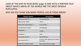 LOOK AT THE MAP IN YOUR BOOK (page 5) AND WITH A PARTNER TALK
ABOUT WHICH AREAS OF TEH WORLD ARE THE MOST DENSELY
POPULATED.
WHY DO YOU THINK SON MANY PEOPLE LIVE IN THESE AREAS?
 