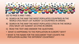 GO TO PAGE 6 AND 7 AND…
A) SEARCH IN THE MAP THE MOST POPULATED COUNTRIES IN THE
WORLD (YOU MUST LIST ALMOST 10 COUNTRIES IN ORDER)
B) SEARCH IN THE MAP THE MOST POPULATED CITIES IN THE WORLD
(YOU MUST LIST ALMOST 10 CITIES IN ORDER)
C) READ THE TEXT AND ANSWER THE QUESTIONS:
• WHAT IS HAPPENING TO THE POPULATION IN EUROPE? WHY?
• WHAT IS THE NAME FOR THE DOCUMENT THAT COUNTS THE
POPULATION ALONG THE DIFFERENT COUNTRIES?
 