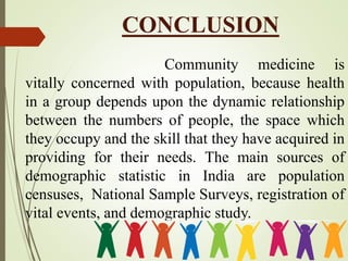 CONCLUSION
Community medicine is
vitally concerned with population, because health
in a group depends upon the dynamic relationship
between the numbers of people, the space which
they occupy and the skill that they have acquired in
providing for their needs. The main sources of
demographic statistic in India are population
censuses, National Sample Surveys, registration of
vital events, and demographic study.
 