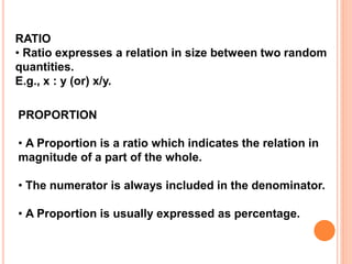 RATIO
• Ratio expresses a relation in size between two random
quantities.
E.g., x : y (or) x/y.
PROPORTION
• A Proportion is a ratio which indicates the relation in
magnitude of a part of the whole.
• The numerator is always included in the denominator.
• A Proportion is usually expressed as percentage.
 