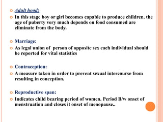  Adult hood:
 In this stage boy or girl becomes capable to produce children. the
age of puberty very much depends on food consumed are
eliminate from the body.
 Marriage:
 As legal union of person of opposite sex each individual should
be reported for vital statistics
 Contraception:
 A measure taken in order to prevent sexual intercourse from
resulting in conception.
 Reproductive span:
 Indicates child bearing period of women. Period B/w onset of
menstruation and closes it onset of menopause..
 