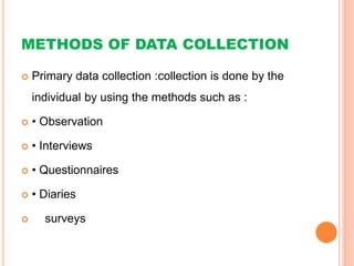 METHODS OF DATA COLLECTION
 Primary data collection :collection is done by the
individual by using the methods such as :
 • Observation
 • Interviews
 • Questionnaires
 • Diaries
 surveys
 