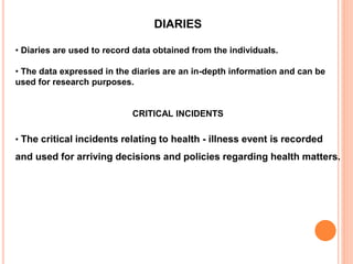 DIARIES
• Diaries are used to record data obtained from the individuals.
• The data expressed in the diaries are an in-depth information and can be
used for research purposes.
CRITICAL INCIDENTS
• The critical incidents relating to health - illness event is recorded
and used for arriving decisions and policies regarding health matters.
 